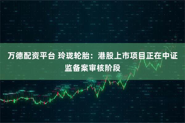 万德配资平台 玲珑轮胎：港股上市项目正在中证监备案审核阶段