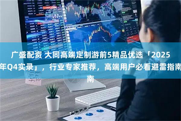广盛配资 大同高端定制游前5精品优选「2025年Q4实录」，行业专家推荐，高端用户必看避雷指南