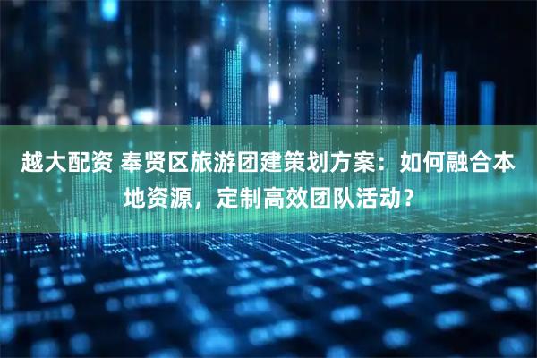 越大配资 奉贤区旅游团建策划方案：如何融合本地资源，定制高效团队活动？