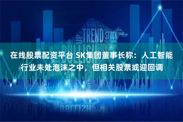 在线股票配资平台 SK集团董事长称：人工智能行业未处泡沫之中，但相关股票或迎回调