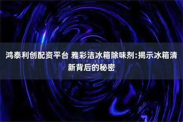 鸿泰利创配资平台 雅彩洁冰箱除味剂:揭示冰箱清新背后的秘密