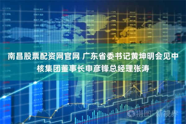 南昌股票配资网官网 广东省委书记黄坤明会见中核集团董事长申彦锋总经理张涛
