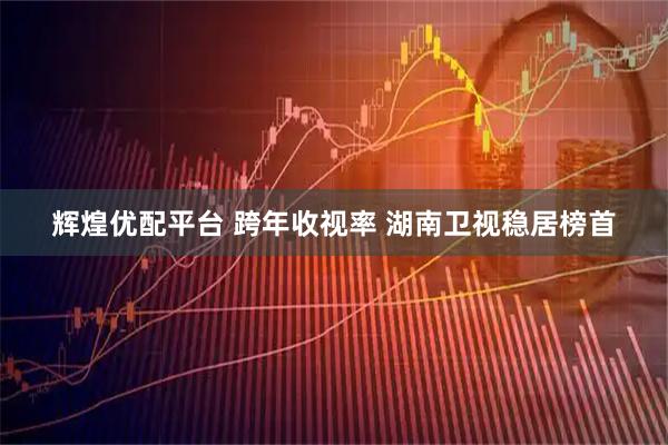 辉煌优配平台 跨年收视率 湖南卫视稳居榜首
