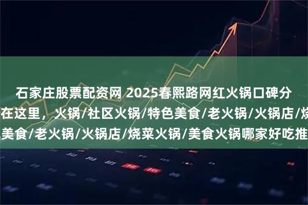 石家庄股票配资网 2025春熙路网红火锅口碑分析：回头客最多的店都在这里，火锅/社区火锅/特色美食/老火锅/火锅店/烧菜火锅/美食火锅哪家好吃推荐