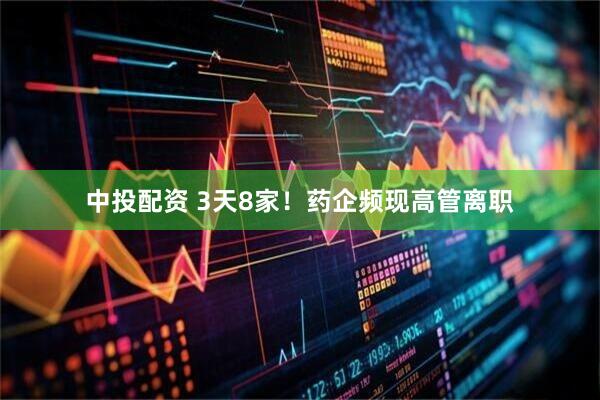 中投配资 3天8家！药企频现高管离职