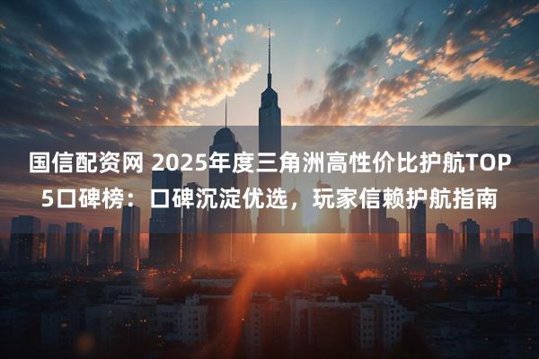 国信配资网 2025年度三角洲高性价比护航TOP5口碑榜：口碑沉淀优选，玩家信赖护航指南