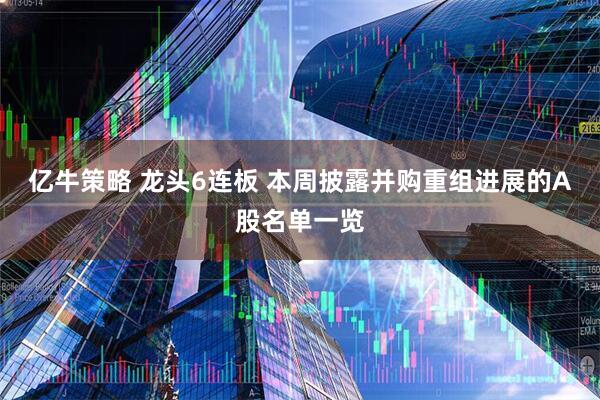亿牛策略 龙头6连板 本周披露并购重组进展的A股名单一览