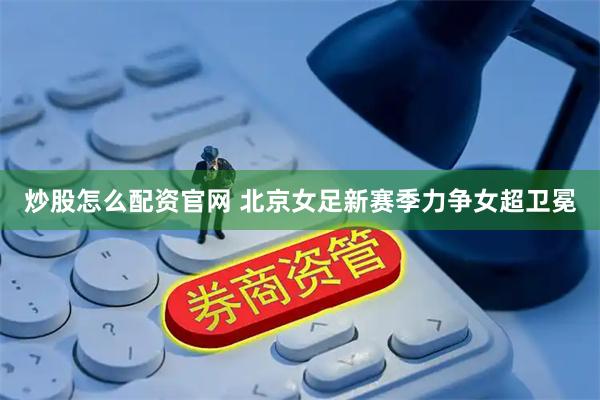 炒股怎么配资官网 北京女足新赛季力争女超卫冕