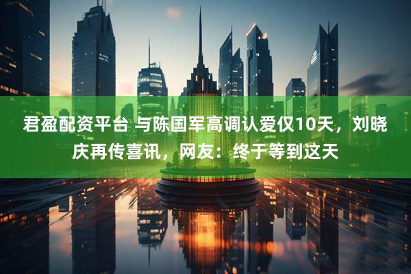 君盈配资平台 与陈国军高调认爱仅10天，刘晓庆再传喜讯，网友：终于等到这天