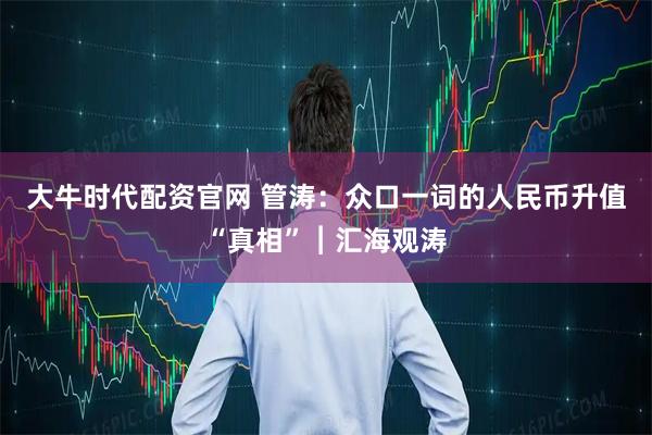 大牛时代配资官网 管涛：众口一词的人民币升值“真相”︱汇海观涛