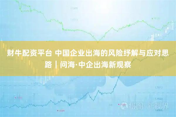 财牛配资平台 中国企业出海的风险纾解与应对思路︱问海·中企出海新观察