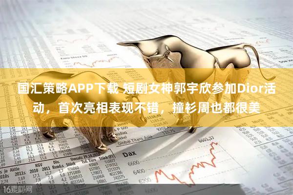 国汇策略APP下载 短剧女神郭宇欣参加Dior活动，首次亮相表现不错，撞衫周也都很美