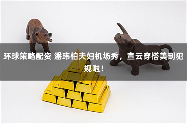 环球策略配资 潘玮柏夫妇机场秀，宣云穿搭美到犯规啦！