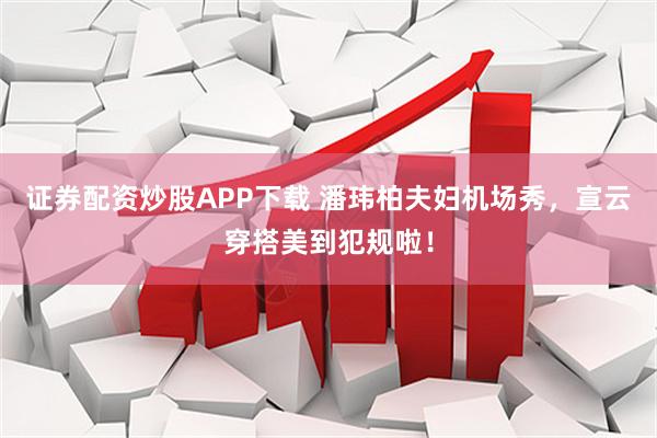 证券配资炒股APP下载 潘玮柏夫妇机场秀，宣云穿搭美到犯规啦！