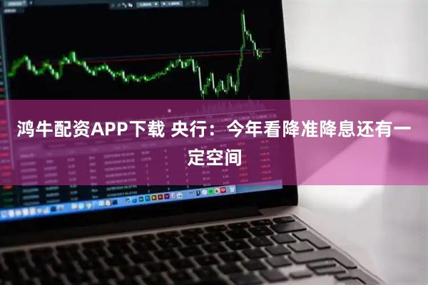 鸿牛配资APP下载 央行：今年看降准降息还有一定空间