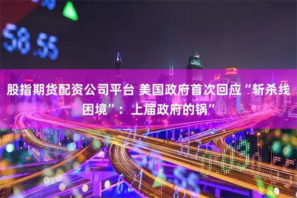 股指期货配资公司平台 美国政府首次回应“斩杀线困境”：上届政府的锅”