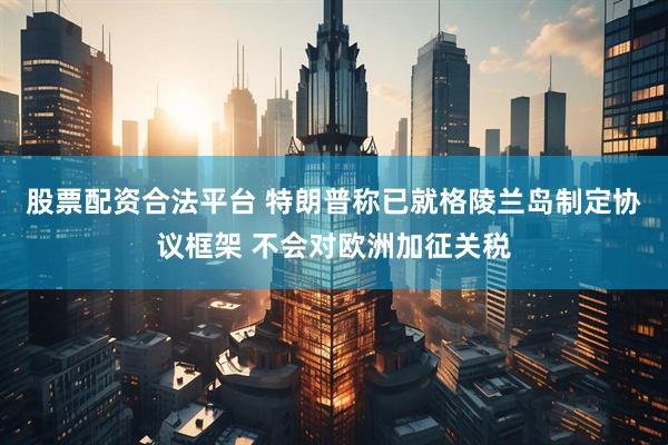 股票配资合法平台 特朗普称已就格陵兰岛制定协议框架 不会对欧洲加征关税