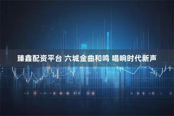 臻鑫配资平台 六城金曲和鸣 唱响时代新声