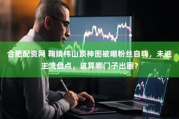 合肥配资网 鞠婧祎山顶神图被嘲粉丝自嗨，未进主流盘点，这算哪门子出圈？