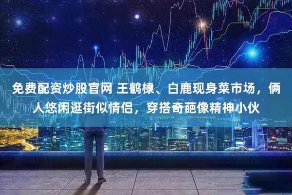 免费配资炒股官网 王鹤棣、白鹿现身菜市场，俩人悠闲逛街似情侣，穿搭奇葩像精神小伙