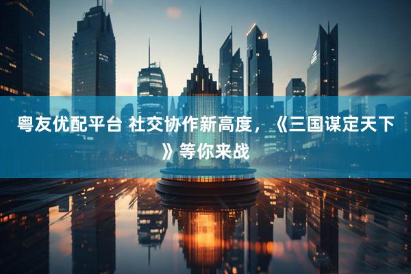 粤友优配平台 社交协作新高度，《三国谋定天下》等你来战
