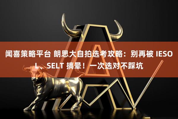 闻喜策略平台 朗思大自拍选考攻略：别再被 IESOL、SELT 搞晕！一次选对不踩坑