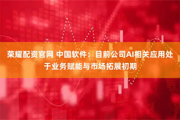 荣耀配资官网 中国软件：目前公司AI相关应用处于业务赋能与市场拓展初期