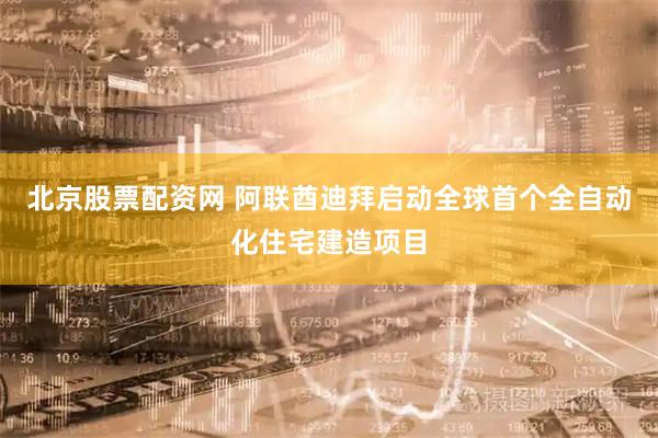 北京股票配资网 阿联酋迪拜启动全球首个全自动化住宅建造项目