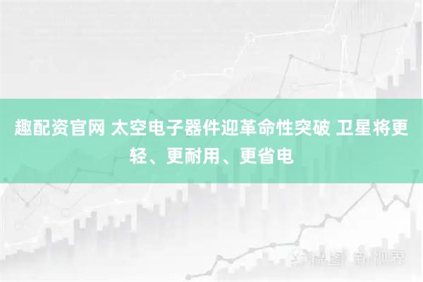 趣配资官网 太空电子器件迎革命性突破 卫星将更轻、更耐用、更省电