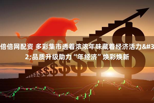 倍倍网配资 多彩集市透着浓浓年味藏着经济活力 品质升级助力“年经济”焕彩焕新