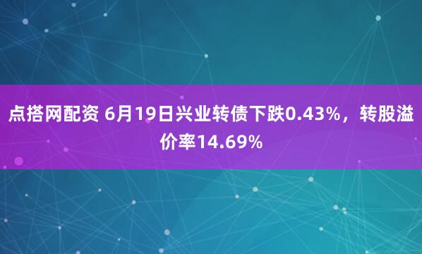 点搭网配资 6月19日兴业转债下跌0.43%，转股溢价率14.69%