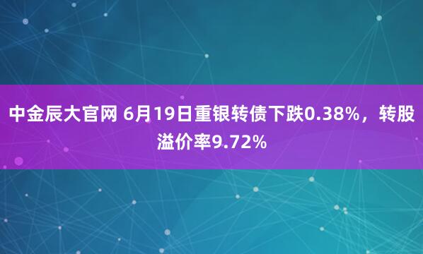 中金辰大官网 6月19日重银转债下跌0.38%，转股溢价率9.72%