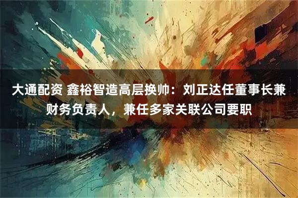 大通配资 鑫裕智造高层换帅：刘正达任董事长兼财务负责人，兼任多家关联公司要职