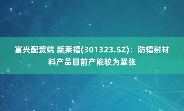 富兴配资端 新莱福(301323.SZ)：防辐射材料产品目前产能较为紧张