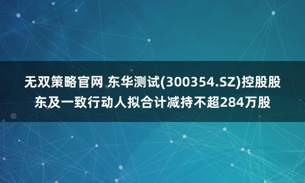 无双策略官网 东华测试(300354.SZ)控股股东及一致行动人拟合计减持不超284万股