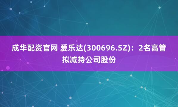 成华配资官网 爱乐达(300696.SZ)：2名高管拟减持公司股份