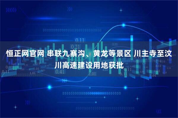 恒正网官网 串联九寨沟、黄龙等景区 川主寺至汶川高速建设用地获批