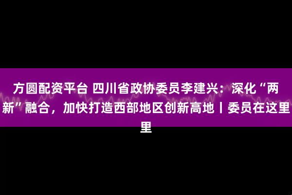 方圆配资平台 四川省政协委员李建兴：深化“两新”融合，加快打造西部地区创新高地丨委员在这里