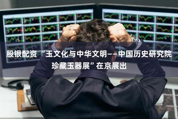 股银配资 “玉文化与中华文明——中国历史研究院珍藏玉器展”在京展出