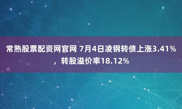 常熟股票配资网官网 7月4日凌钢转债上涨3.41%，转股溢价率18.12%