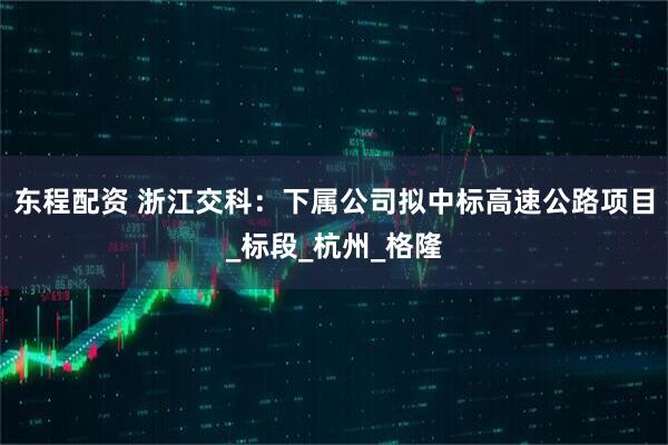 东程配资 浙江交科：下属公司拟中标高速公路项目_标段_杭州_格隆