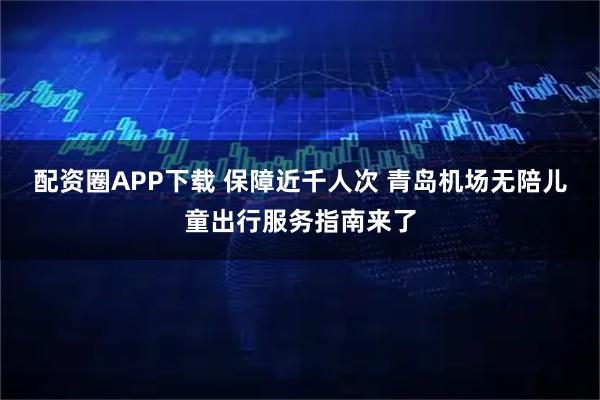 配资圈APP下载 保障近千人次 青岛机场无陪儿童出行服务指南来了