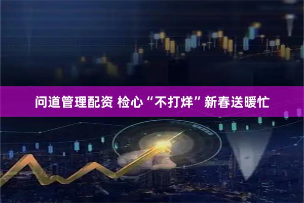 问道管理配资 检心“不打烊”　新春送暖忙