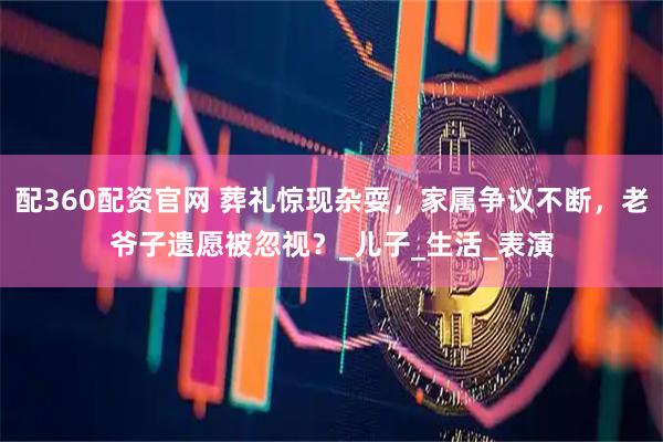 配360配资官网 葬礼惊现杂耍，家属争议不断，老爷子遗愿被忽视？_儿子_生活_表演