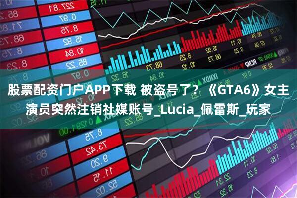 股票配资门户APP下载 被盗号了？《GTA6》女主演员突然注销社媒账号_Lucia_佩雷斯_玩家