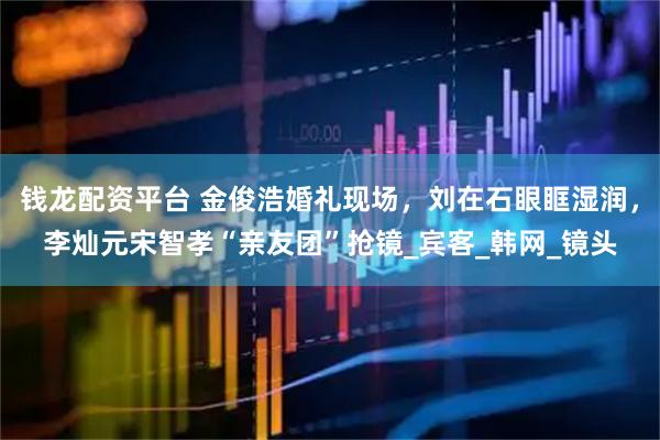 钱龙配资平台 金俊浩婚礼现场，刘在石眼眶湿润，李灿元宋智孝“亲友团”抢镜_宾客_韩网_镜头