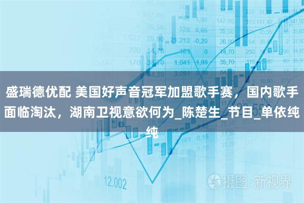 盛瑞德优配 美国好声音冠军加盟歌手赛，国内歌手面临淘汰，湖南卫视意欲何为_陈楚生_节目_单依纯
