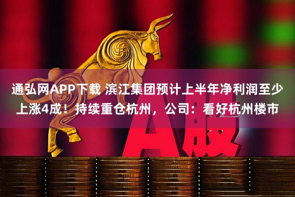 通弘网APP下载 滨江集团预计上半年净利润至少上涨4成！持续重仓杭州，公司：看好杭州楼市