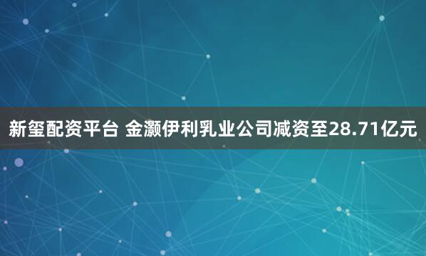 新玺配资平台 金灏伊利乳业公司减资至28.71亿元