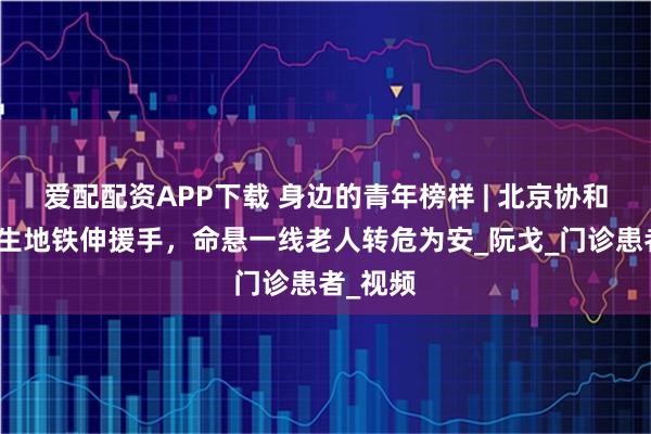 爱配配资APP下载 身边的青年榜样 | 北京协和医院医生地铁伸援手，命悬一线老人转危为安_阮戈_门诊患者_视频